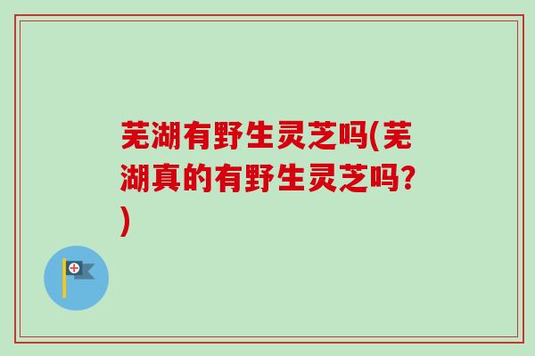 芜湖有野生灵芝吗(芜湖真的有野生灵芝吗？)