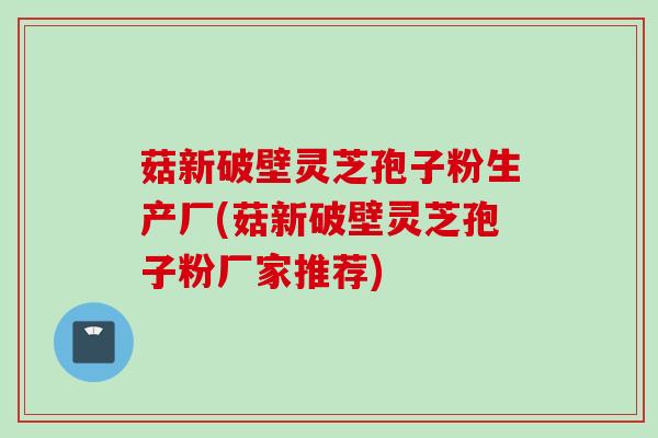 菇新破壁灵芝孢子粉生产厂(菇新破壁灵芝孢子粉厂家推荐)