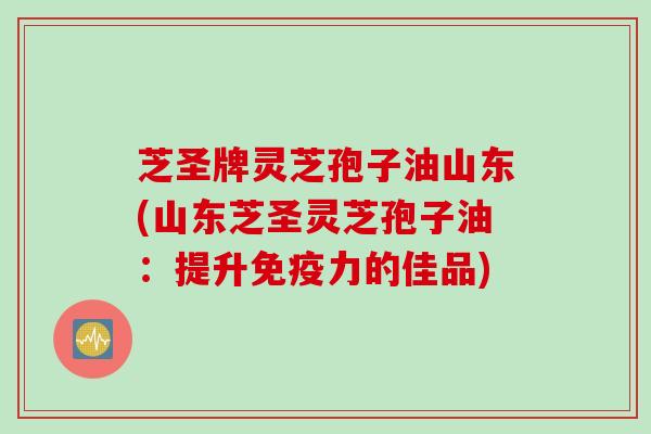 芝圣牌灵芝孢子油山东(山东芝圣灵芝孢子油：提升免疫力的佳品)