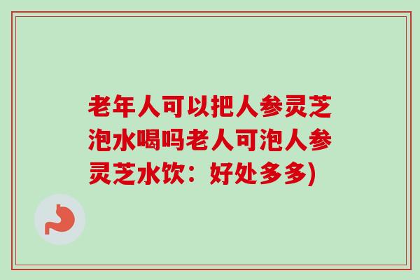 老年人可以把人参灵芝泡水喝吗老人可泡人参灵芝水饮：好处多多)