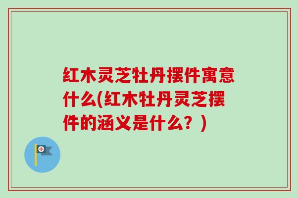 红木灵芝牡丹摆件寓意什么(红木牡丹灵芝摆件的涵义是什么？)