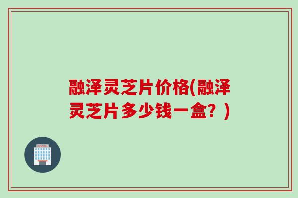 融泽灵芝片价格(融泽灵芝片多少钱一盒?) 融泽灵芝片价格(融泽灵芝片多少钱一盒?)