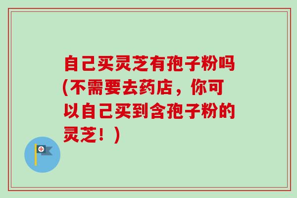 自己买灵芝有孢子粉吗(不需要去药店，你可以自己买到含孢子粉的灵芝！)