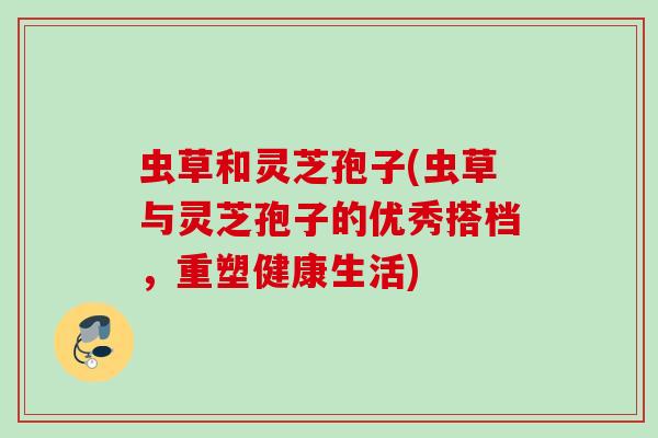 虫草和灵芝孢子(虫草与灵芝孢子的优秀搭档，重塑健康生活)