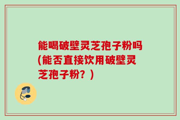 能喝破壁灵芝孢子粉吗(能否直接饮用破壁灵芝孢子粉？)