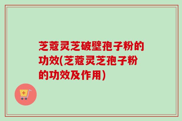 芝蔻灵芝破壁孢子粉的功效(芝蔻灵芝孢子粉的功效及作用)