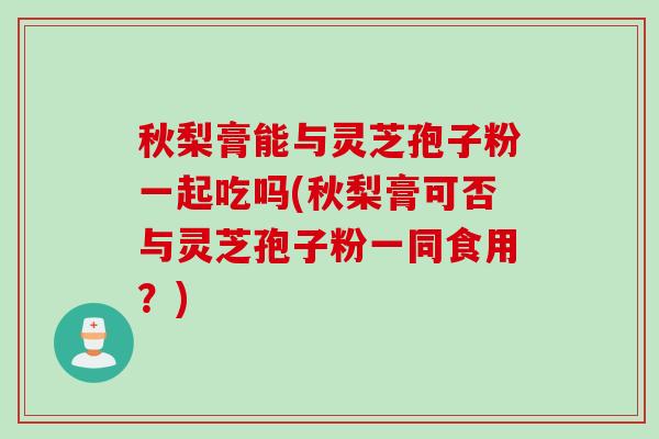 秋梨膏能与灵芝孢子粉一起吃吗(秋梨膏可否与灵芝孢子粉一同食用?) 秋梨膏能与灵芝孢子粉一起吃吗(秋梨膏可否与灵芝孢子粉一同食用?)