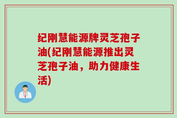 纪刚慧能源牌灵芝孢子油(纪刚慧能源推出灵芝孢子油,助力健康生活) 纪刚慧能源牌灵芝孢子油(纪刚慧能源推出灵芝孢子油,助力健康生活)