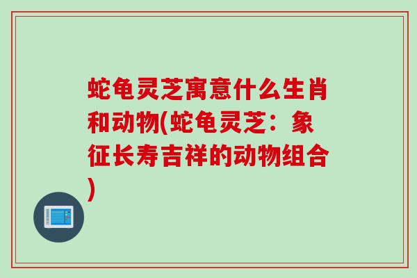 蛇龟灵芝寓意什么生肖和动物(蛇龟灵芝：象征长寿吉祥的动物组合)