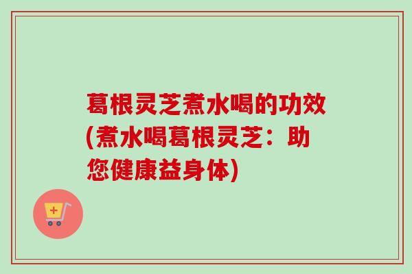 葛根灵芝煮水喝的功效(煮水喝葛根灵芝：助您健康益身体)