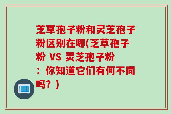 芝草孢子粉和灵芝孢子粉区别在哪(芝草孢子粉 VS 灵芝孢子粉：你知道它们有何不同吗？)