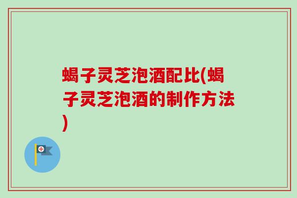 蝎子灵芝泡酒配比(蝎子灵芝泡酒的制作方法)