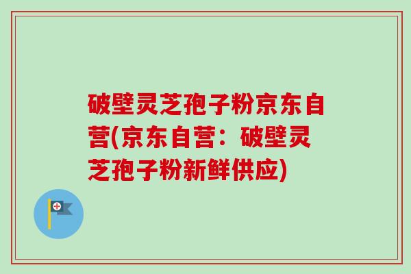 破壁灵芝孢子粉京东自营(京东自营：破壁灵芝孢子粉新鲜供应)