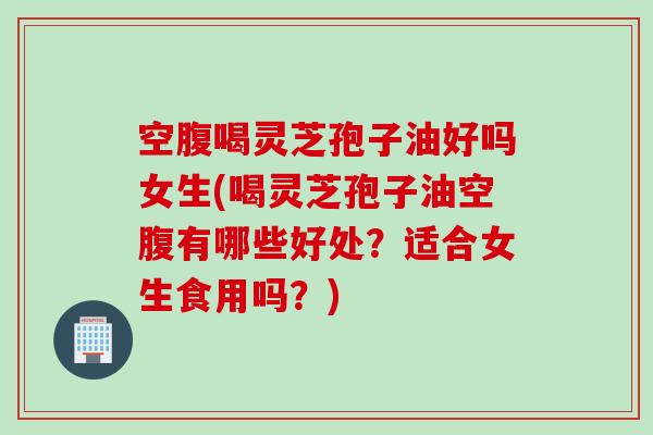 空腹喝灵芝孢子油好吗女生(喝灵芝孢子油空腹有哪些好处？适合女生食用吗？)