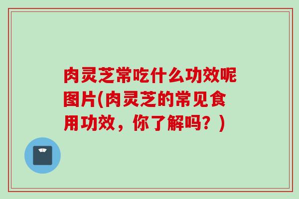 肉灵芝常吃什么功效呢图片(肉灵芝的常见食用功效，你了解吗？)