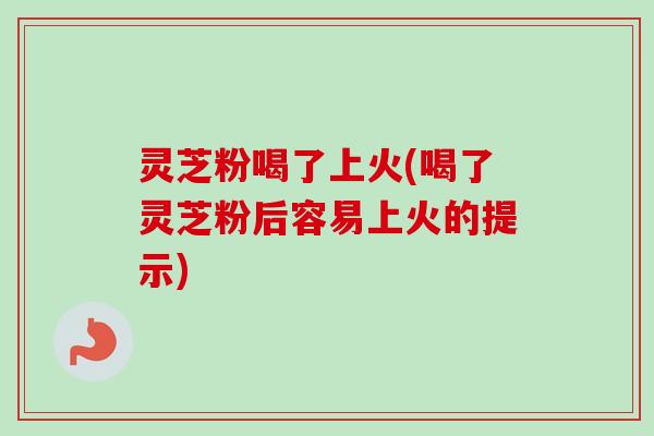 灵芝粉喝了上火(喝了灵芝粉后容易上火的提示)