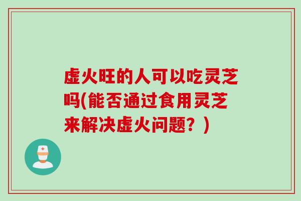 虚火旺的人可以吃灵芝吗(能否通过食用灵芝来解决虚火问题？)