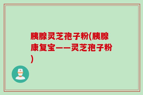 胰腺灵芝孢子粉(胰腺康复宝——灵芝孢子粉)
