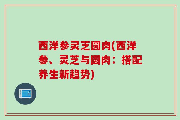 西洋参灵芝圆肉(西洋参、灵芝与圆肉：搭配养生新趋势)