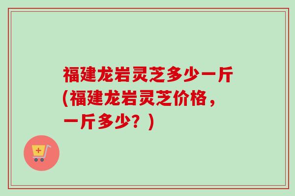 福建龙岩灵芝多少一斤(福建龙岩灵芝价格，一斤多少？)