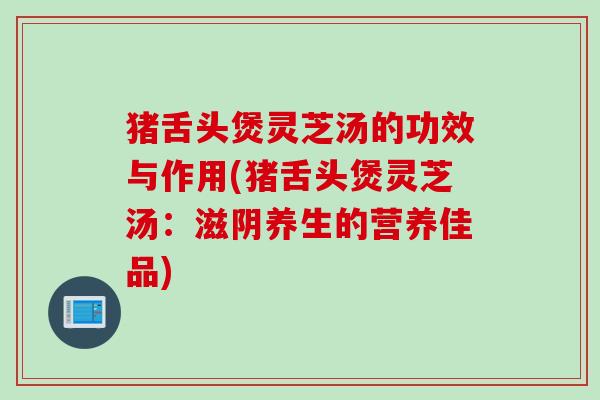 猪舌头煲灵芝汤的功效与作用(猪舌头煲灵芝汤：滋阴养生的营养佳品)