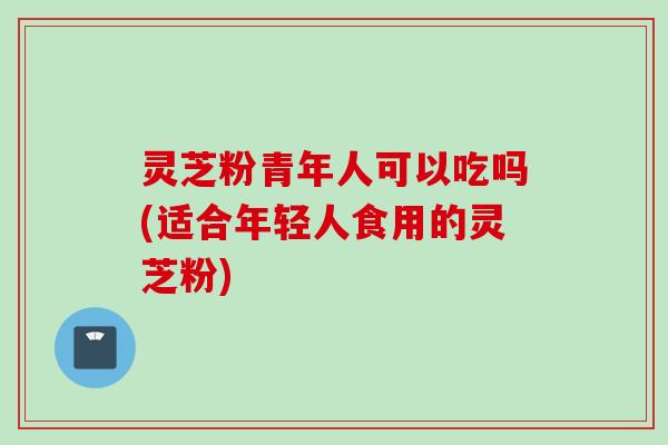 灵芝粉青年人可以吃吗(适合年轻人食用的灵芝粉)