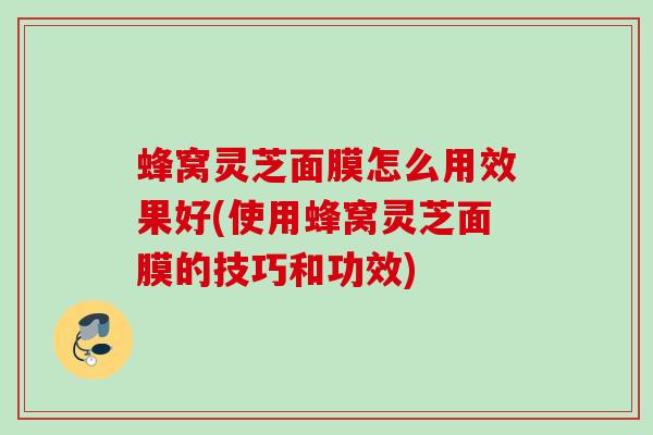 蜂窝灵芝面膜怎么用效果好(使用蜂窝灵芝面膜的技巧和功效)