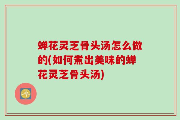 蝉花灵芝骨头汤怎么做的(如何煮出美味的蝉花灵芝骨头汤)