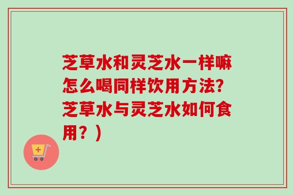 芝草水和灵芝水一样嘛怎么喝同样饮用方法?芝草水与灵芝水如何食用?) 芝草水和灵芝水一样嘛怎么喝同样饮用方法?芝草水与灵芝水如何食用?)