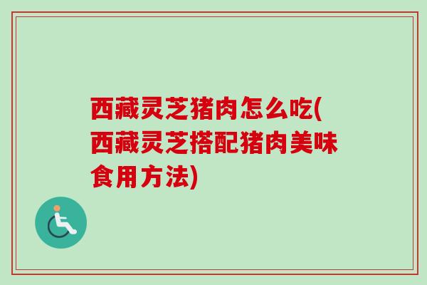 西藏灵芝猪肉怎么吃(西藏灵芝搭配猪肉美味食用方法)