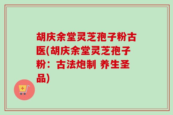 胡庆余堂灵芝孢子粉古医(胡庆余堂灵芝孢子粉：古法炮制 养生圣品)