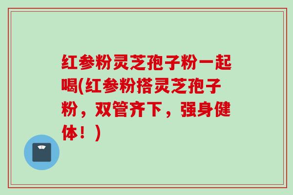 红参粉灵芝孢子粉一起喝(红参粉搭灵芝孢子粉，双管齐下，强身健体！)