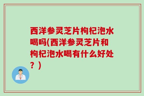 西洋参灵芝片枸杞泡水喝吗(西洋参灵芝片和枸杞泡水喝有什么好处？)