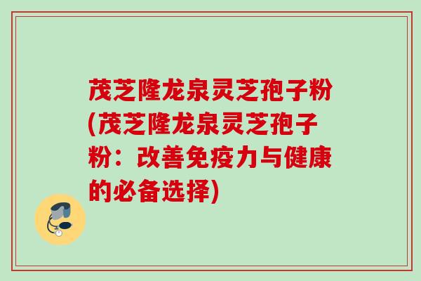 茂芝隆龙泉灵芝孢子粉(茂芝隆龙泉灵芝孢子粉：改善免疫力与健康的必备选择)