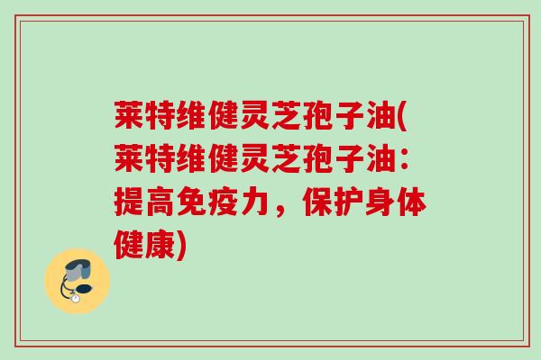 莱特维健灵芝孢子油(莱特维健灵芝孢子油：提高免疫力，保护身体健康)