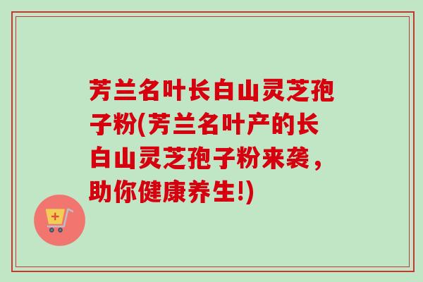 芳兰名叶长白山灵芝孢子粉(芳兰名叶产的长白山灵芝孢子粉来袭，助你健康养生!)
