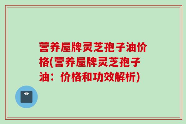营养屋牌灵芝孢子油价格(营养屋牌灵芝孢子油：价格和功效解析)