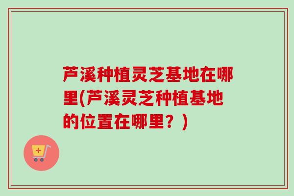 芦溪种植灵芝基地在哪里(芦溪灵芝种植基地的位置在哪里？)
