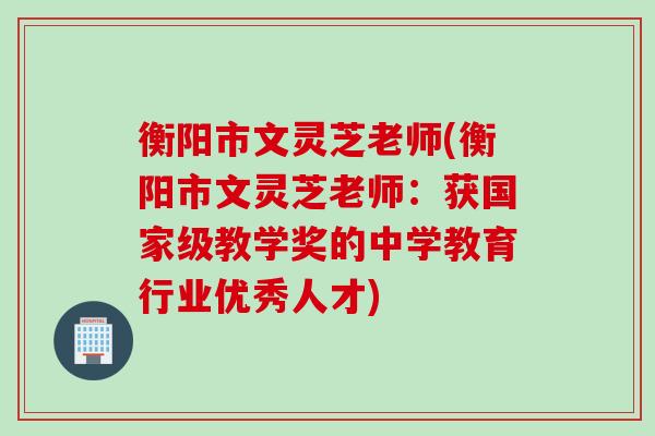 衡阳市文灵芝老师(衡阳市文灵芝老师：获国家级教学奖的中学教育行业优秀人才)