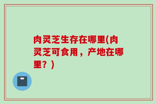 肉灵芝生存在哪里(肉灵芝可食用，产地在哪里？)