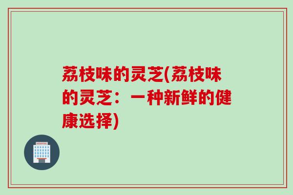 荔枝味的灵芝(荔枝味的灵芝：一种新鲜的健康选择)