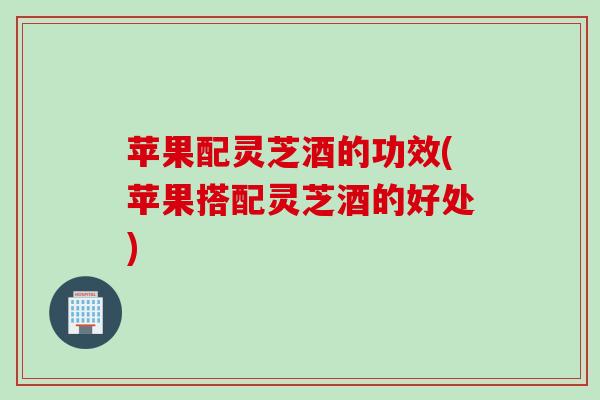 苹果配灵芝酒的功效(苹果搭配灵芝酒的好处)