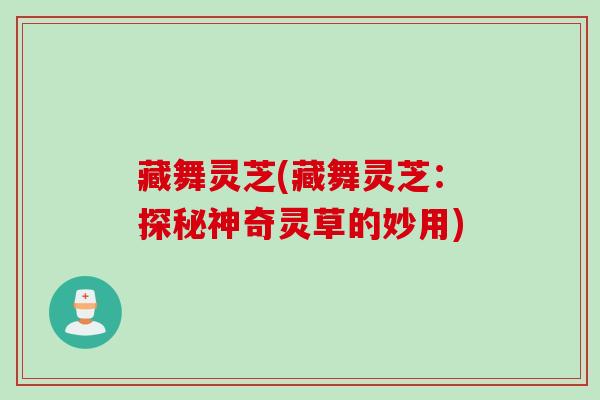 藏舞灵芝(藏舞灵芝:探秘神奇灵草的妙用) 藏舞灵芝(藏舞灵芝:探秘神奇灵草的妙用)