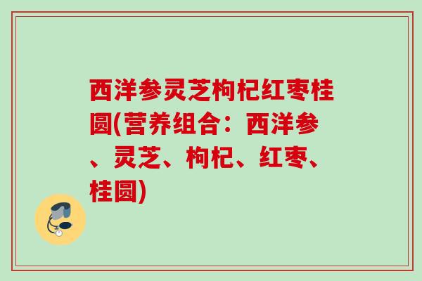 西洋参灵芝枸杞红枣桂圆(营养组合：西洋参、灵芝、枸杞、红枣、桂圆)