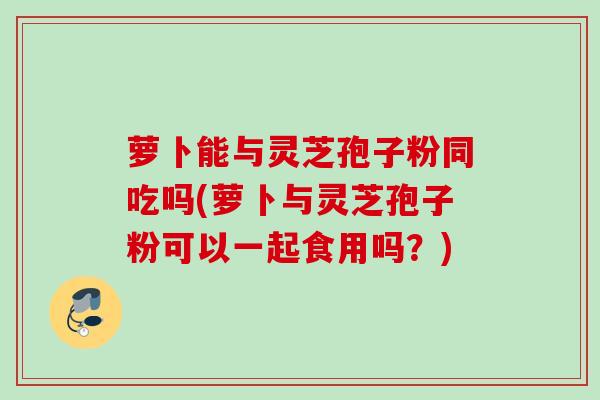 萝卜能与灵芝孢子粉同吃吗(萝卜与灵芝孢子粉可以一起食用吗？)