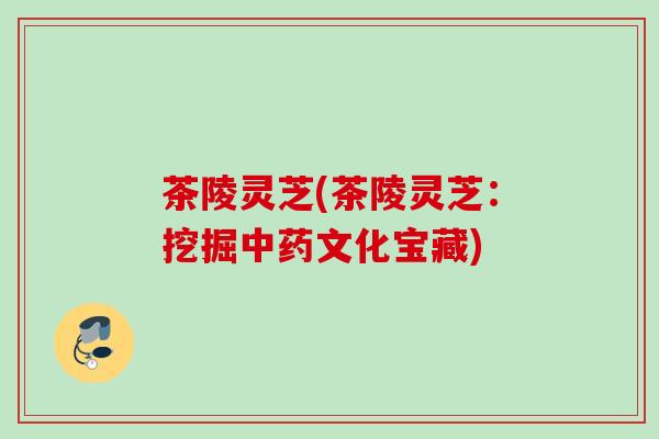 茶陵灵芝(茶陵灵芝：挖掘中药文化宝藏)