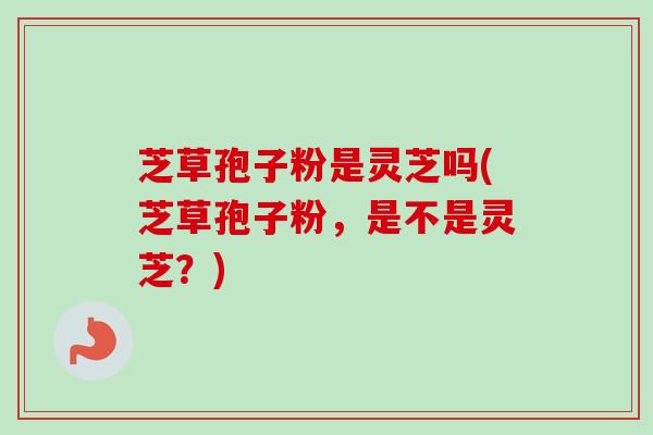 芝草孢子粉是灵芝吗(芝草孢子粉，是不是灵芝？)