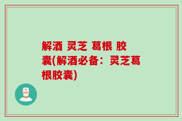 解酒 灵芝 葛根 胶囊(解酒必备：灵芝葛根胶囊)
