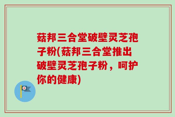 菇邦三合堂破壁灵芝孢子粉(菇邦三合堂推出破壁灵芝孢子粉，呵护你的健康)