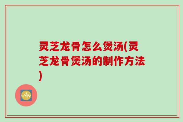 灵芝龙骨怎么煲汤(灵芝龙骨煲汤的制作方法)